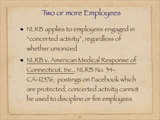 T or more Employees
      wo

NLRB applies to employees engaged in
“concerted activity”, regardless of
whether unionized
NLRB v. American Medical Response of
Connecticut, Inc., NLRB No. 34-
CA-12576; postings on Facebook which
are protected, concerted activity cannot
be used to discipline or ﬁre employees

                    29
 