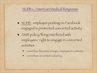 NLRB v. American Medical Response



NLRB: employee posting on Facebook
engaged in protected concerted activity
AMR policy/ﬁring interfered with
employees’ right to engage in concerted
activities
   cannot ban discussion of wages, employment conditions

   cannot have an overly broad policy




                       31
 