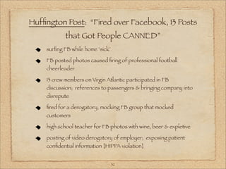 Hufﬁngton Post: “Fired over Facebook, 13 Posts
            that Got People CANNED”
    surﬁng FB while home ‘sick’

    FB posted photos caused ﬁring of professional football
    cheerleader

    13 crew members on Virgin Atlantic participated in FB
    discussion; references to passengers & bringing company into
    disrepute

    ﬁred for a derogatory, mocking FB group that mocked
    customers

    high school teacher for FB photos with wine, beer & expletive

    posting of video derogatory of employer; exposing patient
    conﬁdential information [HIPPA violation]


                                  32
 