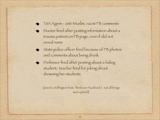 TSA Agent - anti-Muslim, racist FB comments
Doctor ﬁred after posting information about a
trauma patient on FB page, even if did not
reveal name
State police ofﬁcer ﬁred because of FB photos
and comments about being drunk
Professor ﬁred after posting about a failing
student; teacher ﬁred for joking about
drowning her students


[search, Hufﬁngton Post, “ﬁred over Facebook”; not all ﬁrings
                        were upheld]




                            33
 