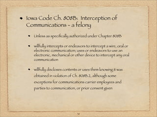 Iowa Code Ch. 808B: Interception of
Communications - a felony
  Unless as speciﬁcally authorized under Chapter 808B

  willfully intercepts or endeavors to intercept a wire, oral or
  electronic communication; uses or endeavors to use an
  electronic, mechanical or other device to intercept any oral
  communication

  willfully discloses contents or uses them knowing it was
  obtained in violation of Ch. 808B.2, although some
  exceptions for communications carrier employees and
  parties to communication, or prior consent given




                              38
 
