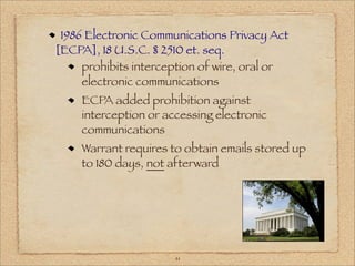 1986 Electronic Communications Privacy Act
[ECPA], 18 U.S.C. § 2510 et. seq.
     prohibits interception of wire, oral or
     electronic communications
    ECPA added prohibition against
    interception or accessing electronic
    communications
    Warrant requires to obtain emails stored up
    to 180 days, not afterward




                      41
 