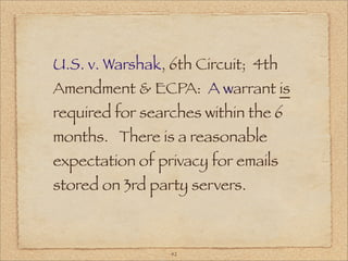 U.S. v. Warshak, 6th Circuit; 4th
Amendment & ECPA: A warrant is
required for searches within the 6
months. There is a reasonable
expectation of privacy for emails
stored on 3rd party servers.



                 42
 