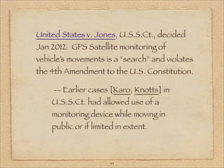 United States v. Jones, U.S.S.Ct., decided
Jan 2012: GPS Satellite monitoring of
vehicle’s movements is a “search” and violates
the 4th Amendment to the U.S. Constitution.

     -- Earlier cases [Karo, Knotts] in
    U.S.S.Ct. had allowed use of a
    monitoring device while moving in
    public or if limited in extent.



                      43
 