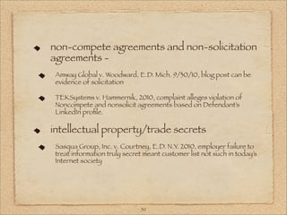 non-compete agreements and non-solicitation
agreements -
 Amway Global v. Woodward, E.D. Mich. 9/30/10, blog post can be
 evidence of solicitation

 TEKSystems v. Hammernik, 2010, complaint alleges violation of
 Noncompete and nonsolicit agreements based on Defendant’s
 LinkedIn proﬁle.

intellectual property/trade secrets
 Sasqua Group, Inc. v. Courtney, E.D. N.Y. 2010, employer failure to
 treat information truly secret meant customer list not such in today’s
 Internet society




                              50
 
