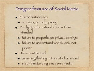 Dangers from use of Social Media
  Misunderstandings
   sarcasm, parody, joking
  Divulging information broader than
  intended
   failure to properly set privacy settings
   failure to understand what is or is not
   private
  Permanent record
   assuming ﬂeeting nature of what is said
   misunderstanding electronic media
                     8
 