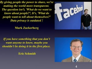 By giving people the power to share, we're
  making the world more transparent.
 The question isn't, 'What do we want to
   know about people?', It's, 'What do
  people want to tell about themselves?'
        Data privacy is outdated !

           Mark Zuckerberg


  If you have something that you don’t
    want anyone to know, maybe you
 shouldn’t be doing it in the first place.

              Eric Schmidt



                                             4
 