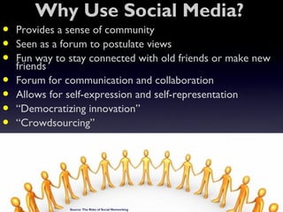 Why Use Social Media?
•   Provides a sense of community
•   Seen as a forum to postulate views
•   Fun way to stay connected with old friends or make new
    friends
•   Forum for communication and collaboration
•   Allows for self-expression and self-representation
•   “Democratizing innovation”
•   “Crowdsourcing”




               Source: The Risks of Social Networking IT Security Roundtable Harvard Townsend
 