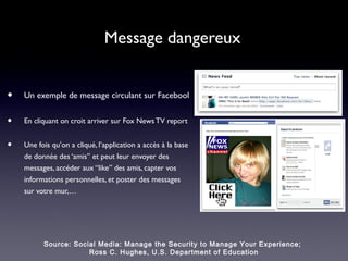 Message dangereux


•   Un exemple de message circulant sur Facebool


•   En cliquant on croit arriver sur Fox News TV report


•   Une fois qu’on a cliqué, l’application a accès à la base
    de donnée des ‘amis” et peut leur envoyer des
    messages, accéder aux “like” des amis, capter vos
    informations personnelles, et poster des messages
    sur votre mur,…




          Source: Social Media: Manage the Security to Manage Your Experience;
                      Ross C. Hughes, U.S. Department of Education
 