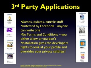 3 Party Applications
 rd



      •Games, quizzes, cutesie stuff
      •Untested by Facebook – anyone
      can write one
      •No Terms and Conditions – you
      either allow or you don’t
      •Installation gives the developers
      rights to look at your profile and
      overrides your privacy settings!


      Source: The Risks of S oci al Networking IT Security Roundtable Harvard Townsend
      Chief Information Security Officer Kansas State University
 