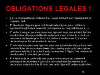OBLIGATIONS LEGALES !
• § 2. Le responsable du traitement ou, le cas échéant, son représentant en
   Belgique, doit :
• 1° faire toute diligence pour tenir les données à jour, pour rectifier ou
   supprimer les données inexactes, incomplètes, ou non pertinentes, (…)
• 2° veiller à ce que, pour les personnes agissant sous son autorité, l'accès
   aux données et les possibilités de traitement soient limités à ce dont ces
   personnes ont besoin pour l'exercice de leurs fonctions ou à ce qui est
   nécessaire pour les nécessités du service;
• 3° informer les personnes agissant sous son autorité des dispositions de la
   présente loi et de ses arrêtés d'exécution, ainsi que de toute prescription
   pertinente, relative à la protection de la vie privée à l'égard des traitements
   des données à caractère personnel;
• 4° s'assurer de la conformité des programmes servant au traitement
   automatisé des données à caractère personnel avec les termes de la
   déclaration visée à l'article 17 ainsi que de la régularité de leur application.

                                                                              55
 