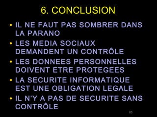 6. CONCLUSION
• IL NE FAUT PAS SOMBRER DANS
    LA PARANO
•   LES MEDIA SOCIAUX
    DEMANDENT UN CONTRÔLE
•   LES DONNEES PERSONNELLES
    DOIVENT ETRE PROTEGEES
•   LA SECURITE INFORMATIQUE
    EST UNE OBLIGATION LEGALE
•   IL N’Y A PAS DE SECURITE SANS
    CONTRÔLE
                             85
 