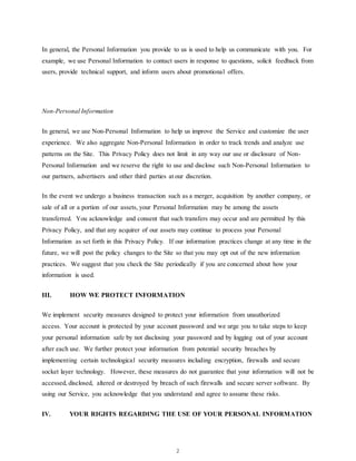 2
In general, the Personal Information you provide to us is used to help us communicate with you. For
example, we use Personal Information to contact users in response to questions, solicit feedback from
users, provide technical support, and inform users about promotional offers.
Non-Personal Information
In general, we use Non-Personal Information to help us improve the Service and customize the user
experience. We also aggregate Non-Personal Information in order to track trends and analyze use
patterns on the Site. This Privacy Policy does not limit in any way our use or disclosure of Non-
Personal Information and we reserve the right to use and disclose such Non-Personal Information to
our partners, advertisers and other third parties at our discretion.
In the event we undergo a business transaction such as a merger, acquisition by another company, or
sale of all or a portion of our assets, your Personal Information may be among the assets
transferred. You acknowledge and consent that such transfers may occur and are permitted by this
Privacy Policy, and that any acquirer of our assets may continue to process your Personal
Information as set forth in this Privacy Policy. If our information practices change at any time in the
future, we will post the policy changes to the Site so that you may opt out of the new information
practices. We suggest that you check the Site periodically if you are concerned about how your
information is used.
III. HOW WE PROTECT INFORMATION
We implement security measures designed to protect your information from unauthorized
access. Your account is protected by your account password and we urge you to take steps to keep
your personal information safe by not disclosing your password and by logging out of your account
after each use. We further protect your information from potential security breaches by
implementing certain technological security measures including encryption, firewalls and secure
socket layer technology. However, these measures do not guarantee that your information will not be
accessed, disclosed, altered or destroyed by breach of such firewalls and secure server software. By
using our Service, you acknowledge that you understand and agree to assume these risks.
IV. YOUR RIGHTS REGARDING THE USE OF YOUR PERSONAL INFORMATION
 
