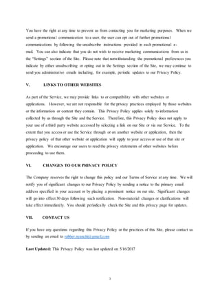 3
You have the right at any time to prevent us from contacting you for marketing purposes. When we
send a promotional communication to a user, the user can opt out of further promotional
communications by following the unsubscribe instructions provided in each promotional e-
mail. You can also indicate that you do not wish to receive marketing communications from us in
the “Settings” section of the Site. Please note that notwithstanding the promotional preferences you
indicate by either unsubscribing or opting out in the Settings section of the Site, we may continue to
send you administrative emails including, for example, periodic updates to our Privacy Policy.
V. LINKS TO OTHER WEBSITES
As part of the Service, we may provide links to or compatibility with other websites or
applications. However, we are not responsible for the privacy practices employed by those websites
or the information or content they contain. This Privacy Policy applies solely to information
collected by us through the Site and the Service. Therefore, this Privacy Policy does not apply to
your use of a third party website accessed by selecting a link on our Site or via our Service. To the
extent that you access or use the Service through or on another website or application, then the
privacy policy of that other website or application will apply to your access or use of that site or
application. We encourage our users to read the privacy statements of other websites before
proceeding to use them.
VI. CHANGES TO OUR PRIVACY POLICY
The Company reserves the right to change this policy and our Terms of Service at any time. We will
notify you of significant changes to our Privacy Policy by sending a notice to the primary email
address specified in your account or by placing a prominent notice on our site. Significant changes
will go into effect 30 days following such notification. Non-material changes or clarifications will
take effect immediately. You should periodically check the Site and this privacy page for updates.
VII. CONTACT US
If you have any questions regarding this Privacy Policy or the practices of this Site, please contact us
by sending an email to robber.nyanchi@gmail.com
Last Updated: This Privacy Policy was last updated on 5/16/2017
 