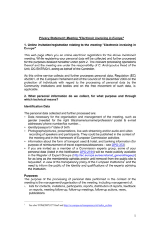 Privacy Statement: Meeting "Electronic invoicing in Europe"

1. Online invitation/registration relating to the meeting "Electronic invoicing in
Europe"

This web page offers you an online electronic registration for the above mentioned
meeting. While registering your personal data will be collected and further processed
for the purposes detailed hereafter under point 2. The relevant processing operations
thereof and the meeting are under the responsibility of C. Andropoulos Head of the
Unit, DG ENTR/D/4, acting as behalf of the Controller.

As this online service collects and further processes personal data, Regulation (EC)
45/2001, of the European Parliament and of the Council of 18 December 2000 on the
protection of individuals with regard to the processing of personal data by the
Community institutions and bodies and on the free movement of such data, is
applicable.

2. What personal information do we collect, for what purpose and through
which technical means?

Identification Data

The personal data collected and further processed are:
• Data necessary for the organisation and management of the meeting, such as
  gender (needed for the right title)/name/surname/profession/ postal & e-mail
  addresses/ phone number/fax number...
• identity/passport n°/date of birth
• Photographs/pictures, presentations, live web streaming and/or audio and video
   recording of speakers and participants. They could be published in the context of
   the meeting and in the framework of European Commission activities
• information about the form of transport used & hotel, and banking information (for
  purpose of reimbursement of travel expenses/allowances – see DPO-372)
• if you are invited as a member of a Commission experts group, some of your
  personal data (listed in the Notification DPO-2194) will be made publicly available
  in the Register of Expert Groups (http://ec.europa.eu/secretariat_general/regexp/)
  for as long as the membership upholds and/or until removal from the public site is
  requested, in view of the transparency policy of the European Institutions1 and the
  need to inform the public of the identity and qualifications of the experts advising
  the Institution.

Purposes
The purpose of the processing of personal data performed in the context of the
meeting is the management/organisation of the meeting, including management of:
• lists for contacts, invitations, participants, reports, distribution of reports, feedback
   on reports, meeting follow-up, follow-up meetings, follow-up actions, news,
   publications


1
    See also 'COM(2007)127 final' and http://ec.europa.eu/transparency/eti/index_en.htm



                                                                                          1
 