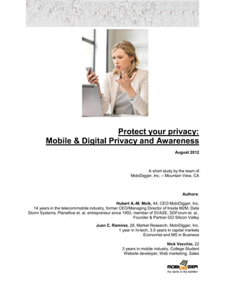 Protect your privacy:
         Mobile & Digital Privacy and Awareness
                                                                                August 2012



                                                                A short study by the team of
                                                        MobiDigger, Inc. – Mountain View, CA



                                                                                    Authors:

                                                  Hubert A.-M. Moik, 44, CEO MobiDigger, Inc.
   14 years in the telecom/mobile industry, former CEO/Managing Director of Inside M2M, Data
Storm Systems, Planetlive et. al. entrepreneur since 1993, member of SVASE, SDForum et. al.,
                                                           Founder & Partner GO Silicon Valley
                                     Juan C. Ramírez, 28, Market Research. MobiDigger, Inc.
                                               1 year in hi-tech, 3.5 years in capital markets
                                                              Economist and MS in Business

                                                                             Nick Vecchio, 22
                                                   3 years in mobile industry, College Student
                                                    Website developer, Web marketing, Sales
 