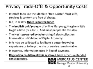 Privacy Trade-Offs & Opportunity Costs 
• Internet feels like the ultimate “free lunch;” most sites, 
services & content are free of charge. 
• But, in reality, there is no free lunch. 
• The implicit quid pro quo of online life: you gotta give a little 
to get a little (or a lot!). And most people like this deal. 
• The Net is powered by advertising & data collection. 
Information is lifeblood of Digital Economy. 
• Info may be collected to facilitate a better browsing 
experience or to help the site or service remain viable. 
• In essence, information used in lieu of payment. 
• Regulation could break this system & have other unintended 
consequences. 
10 
 