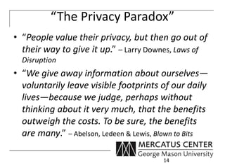 “The Privacy Paradox” 
• “People value their privacy, but then go out of 
their way to give it up.” – Larry Downes, Laws of 
Disruption 
• “We give away information about ourselves— 
voluntarily leave visible footprints of our daily 
lives—because we judge, perhaps without 
thinking about it very much, that the benefits 
outweigh the costs. To be sure, the benefits 
are many.” – Abelson, Ledeen & Lewis, Blown to Bits 
14 
 