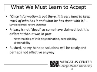 What We Must Learn to Accept 
• “Once information is out there, it is very hard to keep 
track of who has it and what he has done with it.” -- 
David Friedman, Future Imperfect 
• Privacy is not “dead” as some have claimed, but it is 
different than it was in past 
– New realities of info dissemination, accessibility, 
searchability 
• Rushed, heavy-handed solutions will be costly and 
perhaps not effective anyway 
15 
 