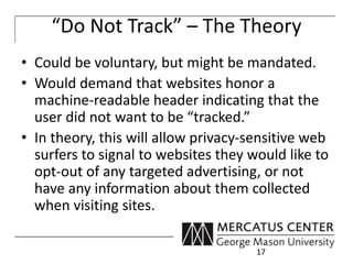 “Do Not Track” – The Theory 
• Could be voluntary, but might be mandated. 
• Would demand that websites honor a 
machine-readable header indicating that the 
user did not want to be “tracked.” 
• In theory, this will allow privacy-sensitive web 
surfers to signal to websites they would like to 
opt-out of any targeted advertising, or not 
have any information about them collected 
when visiting sites. 
17 
 