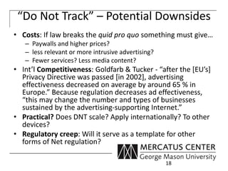“Do Not Track” – Potential Downsides 
• Costs: If law breaks the quid pro quo something must give… 
– Paywalls and higher prices? 
– less relevant or more intrusive advertising? 
– Fewer services? Less media content? 
• Int’l Competitiveness: Goldfarb & Tucker - “after the [EU’s] 
Privacy Directive was passed [in 2002], advertising 
effectiveness decreased on average by around 65 % in 
Europe.” Because regulation decreases ad effectiveness, 
“this may change the number and types of businesses 
sustained by the advertising-supporting Internet.” 
• Practical? Does DNT scale? Apply internationally? To other 
devices? 
• Regulatory creep: Will it serve as a template for other 
forms of Net regulation? 
18 
 