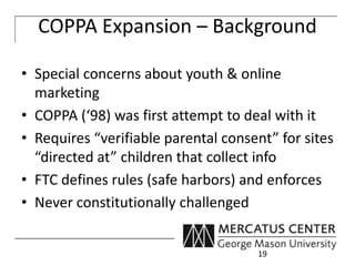 COPPA Expansion – Background 
• Special concerns about youth & online 
marketing 
• COPPA (‘98) was first attempt to deal with it 
• Requires “verifiable parental consent” for sites 
“directed at” children that collect info 
• FTC defines rules (safe harbors) and enforces 
• Never constitutionally challenged 
19 
 