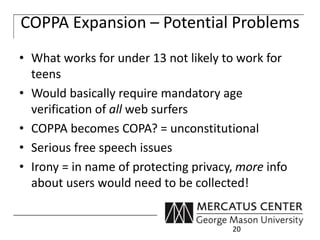 COPPA Expansion – Potential Problems 
• What works for under 13 not likely to work for 
teens 
• Would basically require mandatory age 
verification of all web surfers 
• COPPA becomes COPA? = unconstitutional 
• Serious free speech issues 
• Irony = in name of protecting privacy, more info 
about users would need to be collected! 
20 
 
