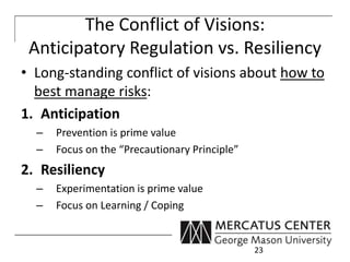 The Conflict of Visions: 
Anticipatory Regulation vs. Resiliency 
• Long-standing conflict of visions about how to 
best manage risks: 
1. Anticipation 
– Prevention is prime value 
– Focus on the “Precautionary Principle” 
2. Resiliency 
– Experimentation is prime value 
– Focus on Learning / Coping 
23 
 
