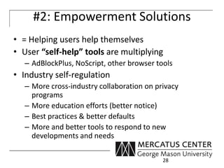 #2: Empowerment Solutions 
• = Helping users help themselves 
• User “self-help” tools are multiplying 
– AdBlockPlus, NoScript, other browser tools 
• Industry self-regulation 
– More cross-industry collaboration on privacy 
programs 
– More education efforts (better notice) 
– Best practices & better defaults 
– More and better tools to respond to new 
developments and needs 
28 
 