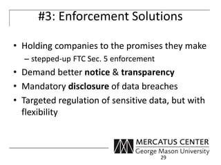 #3: Enforcement Solutions 
• Holding companies to the promises they make 
– stepped-up FTC Sec. 5 enforcement 
• Demand better notice & transparency 
• Mandatory disclosure of data breaches 
• Targeted regulation of sensitive data, but with 
flexibility 
29 
 