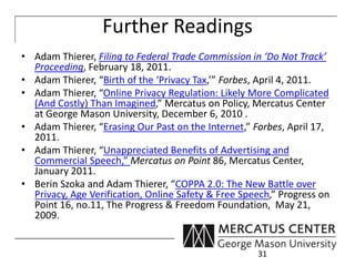Further Readings 
• Adam Thierer, Filing to Federal Trade Commission in ‘Do Not Track’ 
Proceeding, February 18, 2011. 
• Adam Thierer, “Birth of the ‘Privacy Tax,’” Forbes, April 4, 2011. 
• Adam Thierer, “Online Privacy Regulation: Likely More Complicated 
(And Costly) Than Imagined,” Mercatus on Policy, Mercatus Center 
at George Mason University, December 6, 2010 . 
• Adam Thierer, “Erasing Our Past on the Internet,” Forbes, April 17, 
2011. 
• Adam Thierer, “Unappreciated Benefits of Advertising and 
Commercial Speech,” Mercatus on Point 86, Mercatus Center, 
January 2011. 
• Berin Szoka and Adam Thierer, “COPPA 2.0: The New Battle over 
Privacy, Age Verification, Online Safety & Free Speech,” Progress on 
Point 16, no.11, The Progress & Freedom Foundation, May 21, 
2009. 
31 

