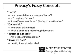 Privacy’s Fuzzy Concepts 
• “Harm” 
– How do we define and measure “harm”? 
– Is “creepiness” a harm? 
– Should “emotional harms” (feelings) be actionable? 
• “Ownership” 
– Who owns shared data? 
– What is personally identifying information? 
• “Informed Consent” 
– Are strict contracts possible? 
• “Sensitive Data” 
– Health, financial, what else? 
4 
 