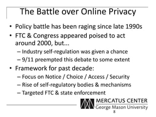 The Battle over Online Privacy 
• Policy battle has been raging since late 1990s 
• FTC & Congress appeared poised to act 
around 2000, but... 
– Industry self-regulation was given a chance 
– 9/11 preempted this debate to some extent 
• Framework for past decade: 
– Focus on Notice / Choice / Access / Security 
– Rise of self-regulatory bodies & mechanisms 
– Targeted FTC & state enforcement 
8 
 