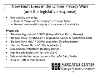 New Fault Lines in the Online Privacy Wars 
(and the legislative response) 
• New activity driven by: 
– Fears of “targeting” & “tracking” = “creepy” factor 
– General unease with ubiquity of data access & availability 
Proposals: 
• “Baseline legislation” / FIPPS (Kerry-McCain, Rush, Stearns) 
• “Do Not Track” mechanism + regulation (Speier & Rockefeller bills) 
• “Do Not Track Kids” / COPPA expansion (Markey-Barton) 
• Internet “Eraser Button” (Markey-Barton) 
• Geolocation restrictions (Markey-Barton) 
• Data breach disclosure (Kerry-McCain) 
• Data minimization requirements (Kerry-McCain, Rush) 
• ECPA vs. Data retention laws 
9 
 