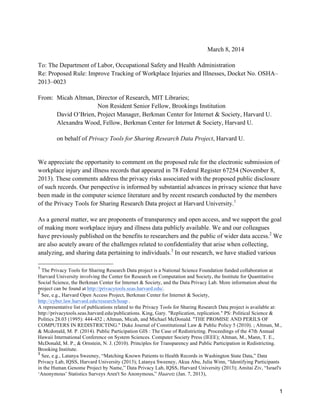 March 8, 2014
To: The Department of Labor, Occupational Safety and Health Administration
Re: Proposed Rule: Improve Tracking of Workplace Injuries and Illnesses, Docket No. OSHA–
2013–0023
From: Micah Altman, Director of Research, MIT Libraries;
Non Resident Senior Fellow, Brookings Institution
David O’Brien, Project Manager, Berkman Center for Internet & Society, Harvard U.
Alexandra Wood, Fellow, Berkman Center for Internet & Society, Harvard U.
on behalf of Privacy Tools for Sharing Research Data Project, Harvard U.

We appreciate the opportunity to comment on the proposed rule for the electronic submission of
workplace injury and illness records that appeared in 78 Federal Register 67254 (November 8,
2013). These comments address the privacy risks associated with the proposed public disclosure
of such records. Our perspective is informed by substantial advances in privacy science that have
been made in the computer science literature and by recent research conducted by the members
of the Privacy Tools for Sharing Research Data project at Harvard University.1
As a general matter, we are proponents of transparency and open access, and we support the goal
of making more workplace injury and illness data publicly available. We and our colleagues
have previously published on the benefits to researchers and the public of wider data access.2 We
are also acutely aware of the challenges related to confidentiality that arise when collecting,
analyzing, and sharing data pertaining to individuals.3 In our research, we have studied various
	
  	
  	
  	
  	
  	
  	
  	
  	
  	
  	
  	
  	
  	
  	
  	
  	
  	
  	
  	
  	
  	
  	
  	
  	
  	
  	
  	
  	
  	
  	
  	
  	
  	
  	
  	
  	
  	
  	
  	
  	
  	
  	
  	
  	
  	
  	
  	
  	
  	
  	
  	
  	
  	
  	
  	
  
1

The Privacy Tools for Sharing Research Data project is a National Science Foundation funded collaboration at
Harvard University involving the Center for Research on Computation and Society, the Institute for Quantitative
Social Science, the Berkman Center for Internet & Society, and the Data Privacy Lab. More information about the
project can be found at http://privacytools.seas.harvard.edu/.
2
See, e.g., Harvard Open Access Project, Berkman Center for Internet & Society,
http://cyber.law.harvard.edu/research/hoap .
A representative list of publications related to the Privacy Tools for Sharing Research Data project is available at:
http://privacytools.seas.harvard.edu/publications. King, Gary. "Replication, replication." PS: Political Science &
Politics 28.03 (1995): 444-452 ; Altman, Micah, and Michael McDonald. "THE PROMISE AND PERILS OF
COMPUTERS IN REDISTRICTING." Duke Journal of Constitutional Law & Public Policy 5 (2010). ; Altman, M.,
& Mcdonald, M. P. (2014). Public Participation GIS : The Case of Redistricting. Proceedings of the 47th Annual
Hawaii International Conference on System Sciences. Computer Society Press (IEEE); Altman, M., Mann, T. E.,
McDonald, M. P., & Ornstein, N. J. (2010). Principles for Transparency and Public Participation in Redistricting.
Brooking Institute.
3
See, e.g., Latanya Sweeney, “Matching Known Patients to Health Records in Washington State Data,” Data
Privacy Lab, IQSS, Harvard University (2013); Latanya Sweeney, Akua Abu, Julia Winn, “Identifying Participants
in the Human Genome Project by Name,” Data Privacy Lab, IQSS, Harvard University (2013); Amitai Ziv, “Israel's
‘Anonymous’ Statistics Surveys Aren't So Anonymous,” Haaretz (Jan. 7, 2013),

1

 