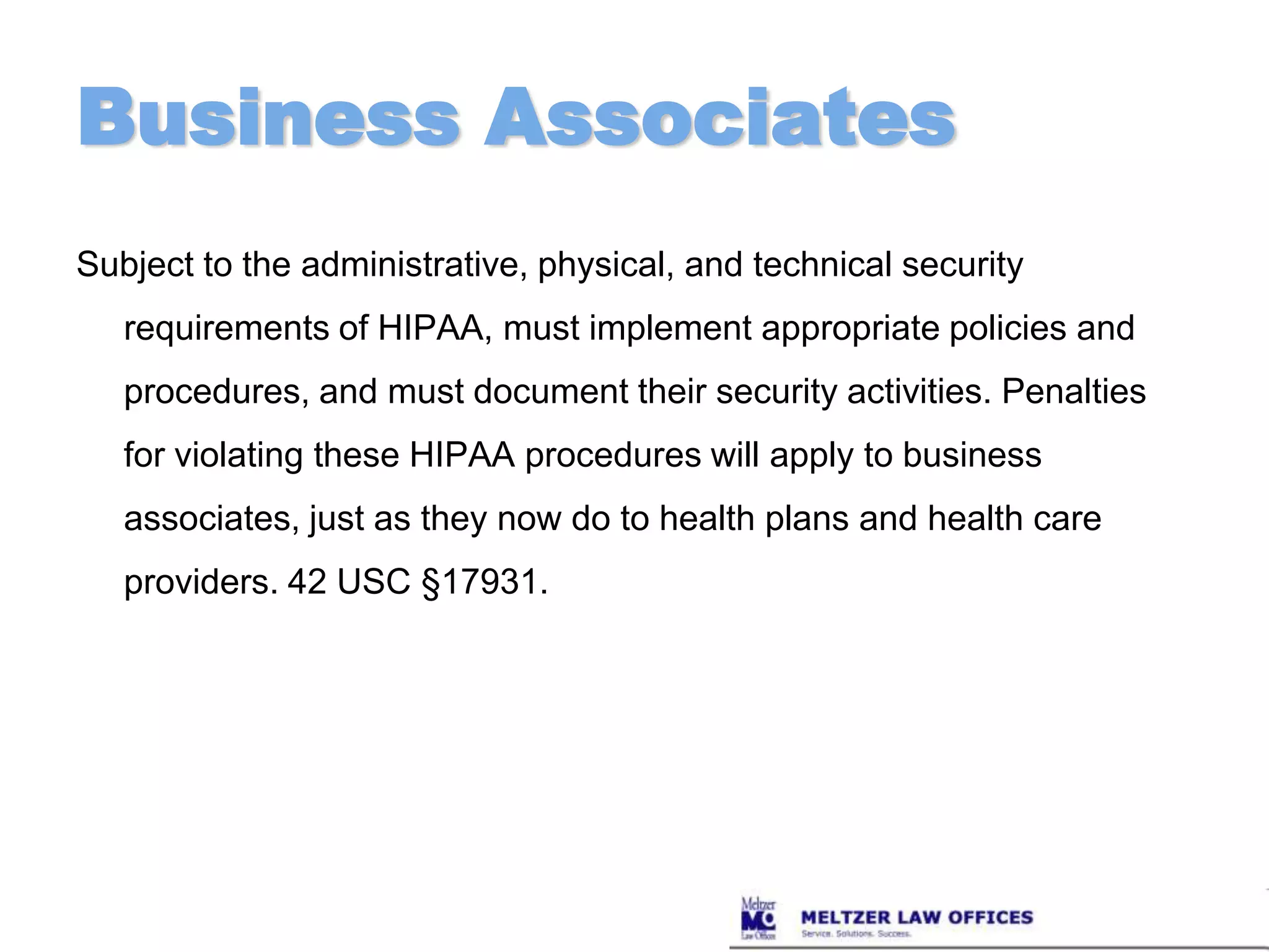 Business AssociatesSubject to the administrative, physical, and technical security requirements of HIPAA, must implement appropriate policies and procedures, and must document their security activities. Penalties for violating these HIPAA procedures will apply to business associates, just as they now do to health plans and health care providers. 42 USC §17931.