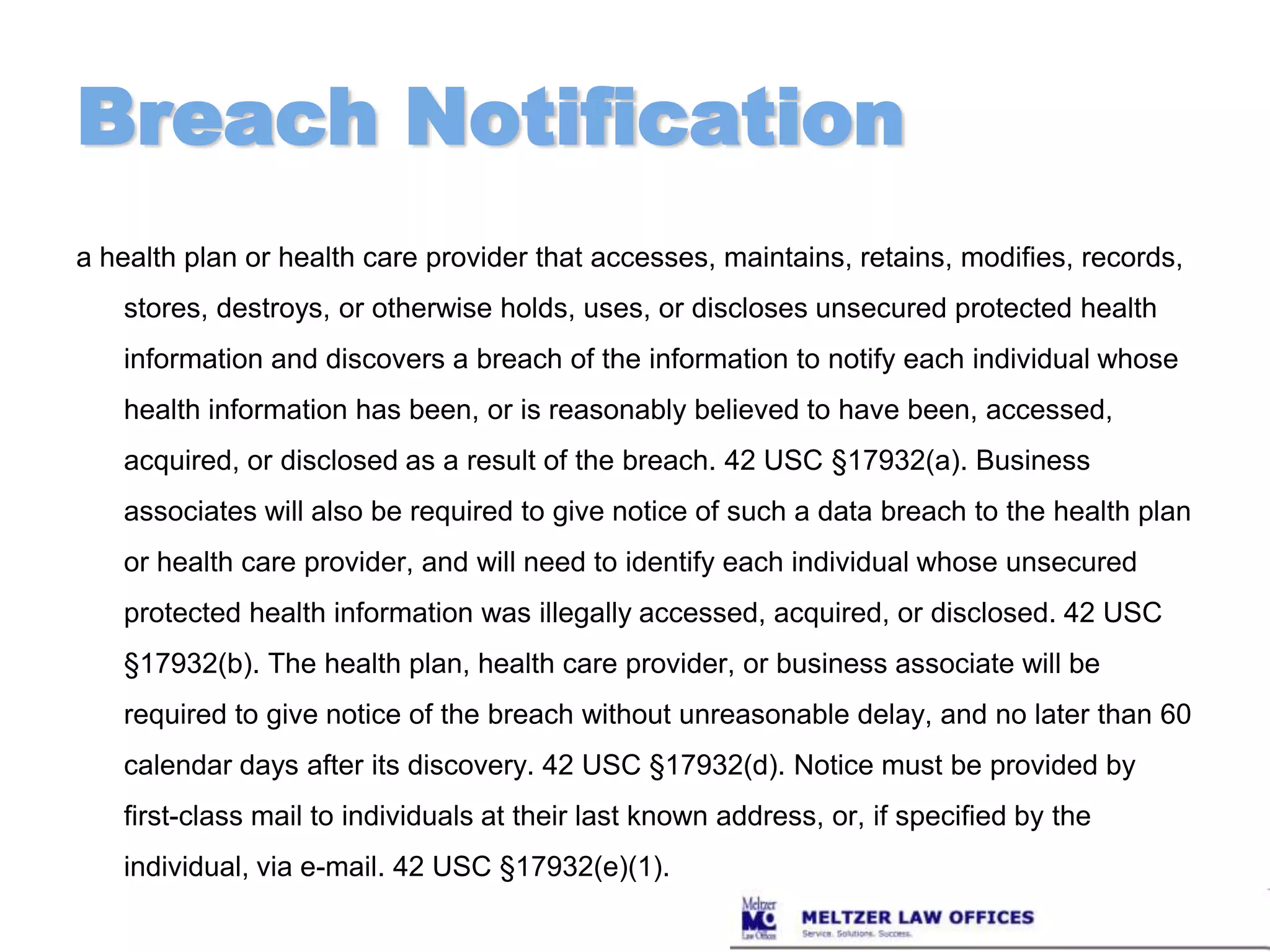 Breach Notificationa health plan or health care provider that accesses, maintains, retains, modifies, records, stores, destroys, or otherwise holds, uses, or discloses unsecured protected health information and discovers a breach of the information to notify each individual whose health information has been, or is reasonably believed to have been, accessed, acquired, or disclosed as a result of the breach. 42 USC §17932(a). Business associates will also be required to give notice of such a data breach to the health plan or health care provider, and will need to identify each individual whose unsecured protected health information was illegally accessed, acquired, or disclosed. 42 USC §17932(b). The health plan, health care provider, or business associate will be required to give notice of the breach without unreasonable delay, and no later than 60 calendar days after its discovery. 42 USC §17932(d). Notice must be provided by first-class mail to individuals at their last known address, or, if specified by the individual, via e-mail. 42 USC §17932(e)(1).