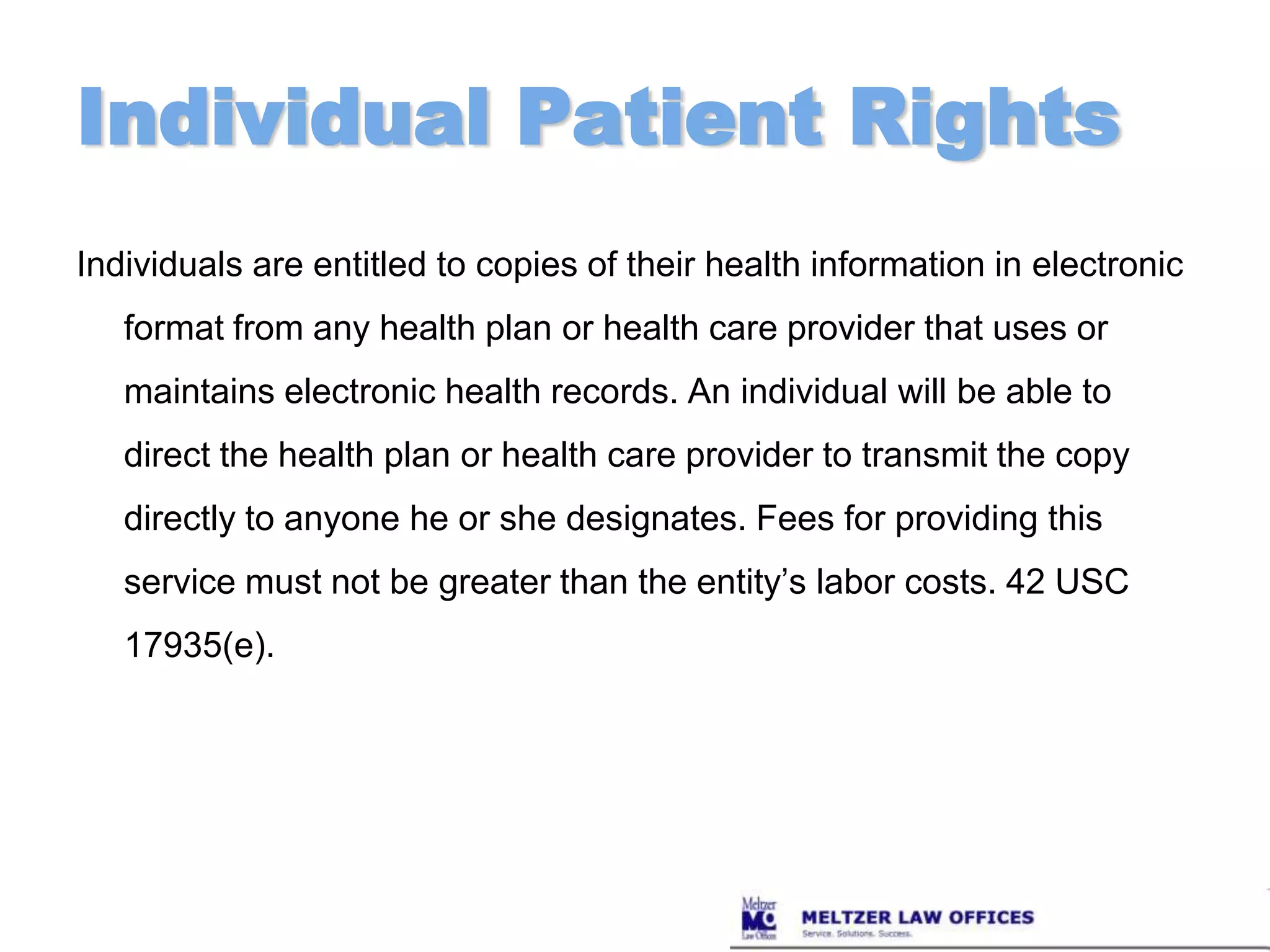 Individual Patient RightsIndividuals are entitled to copies of their health information in electronic format from any health plan or health care provider that uses or maintains electronic health records. An individual will be able to direct the health plan or health care provider to transmit the copy directly to anyone he or she designates. Fees for providing this service must not be greater than the entity’s labor costs. 42 USC 17935(e).