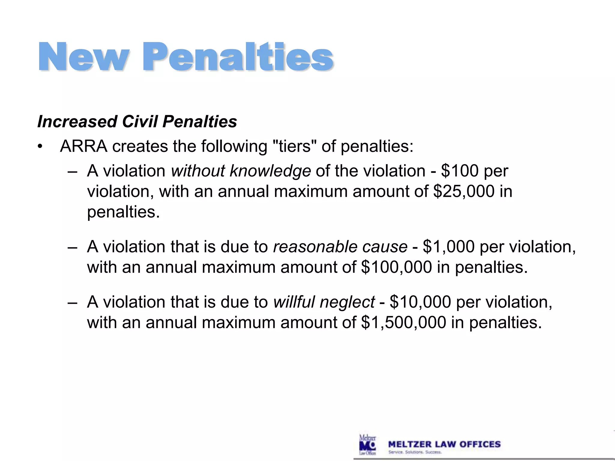 New PenaltiesIncreased Civil PenaltiesARRA creates the following "tiers" of penalties:A violation without knowledge of the violation - $100 per violation, with an annual maximum amount of $25,000 in penalties.A violation that is due to reasonable cause - $1,000 per violation, with an annual maximum amount of $100,000 in penalties.A violation that is due to willful neglect - $10,000 per violation, with an annual maximum amount of $1,500,000 in penalties.
