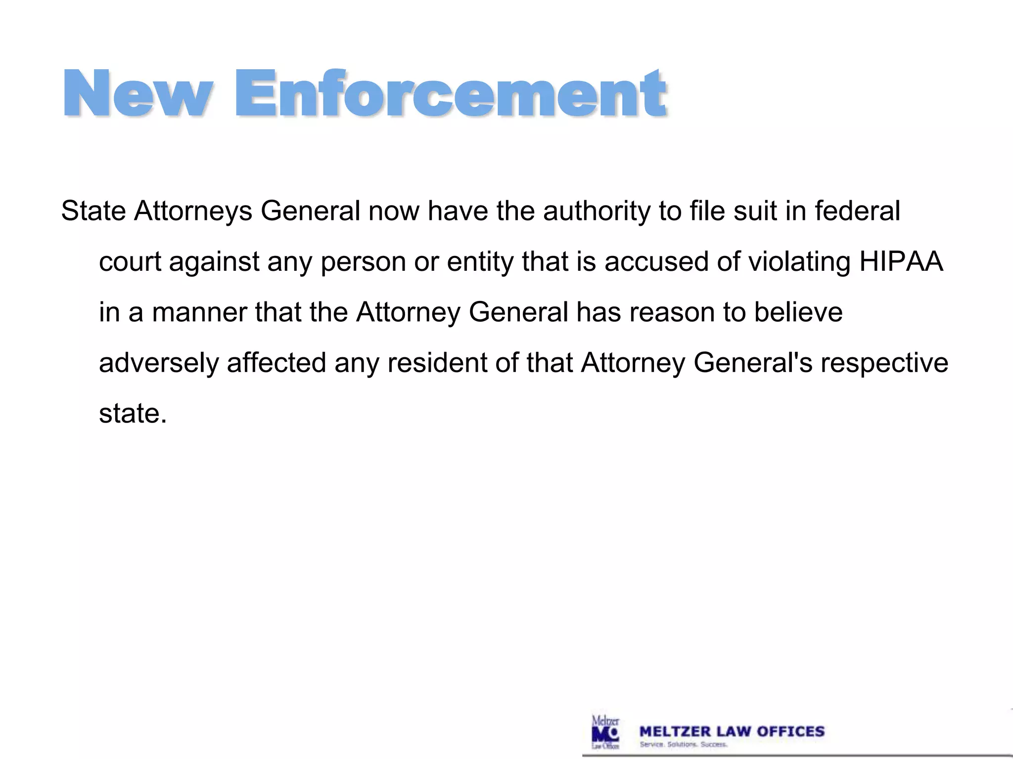 New EnforcementState Attorneys General now have the authority to file suit in federal court against any person or entity that is accused of violating HIPAA in a manner that the Attorney General has reason to believe adversely affected any resident of that Attorney General's respective state.