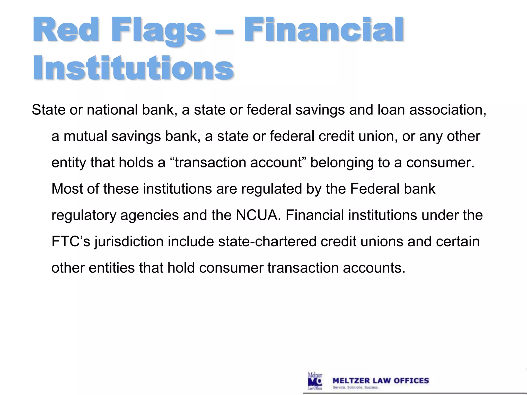 Red Flags – Financial InstitutionsState or national bank, a state or federal savings and loan association, a mutual savings bank, a state or federal credit union, or any other entity that holds a “transaction account” belonging to a consumer. Most of these institutions are regulated by the Federal bank regulatory agencies and the NCUA. Financial institutions under the FTC’s jurisdiction include state-chartered credit unions and certain other entities that hold consumer transaction accounts.