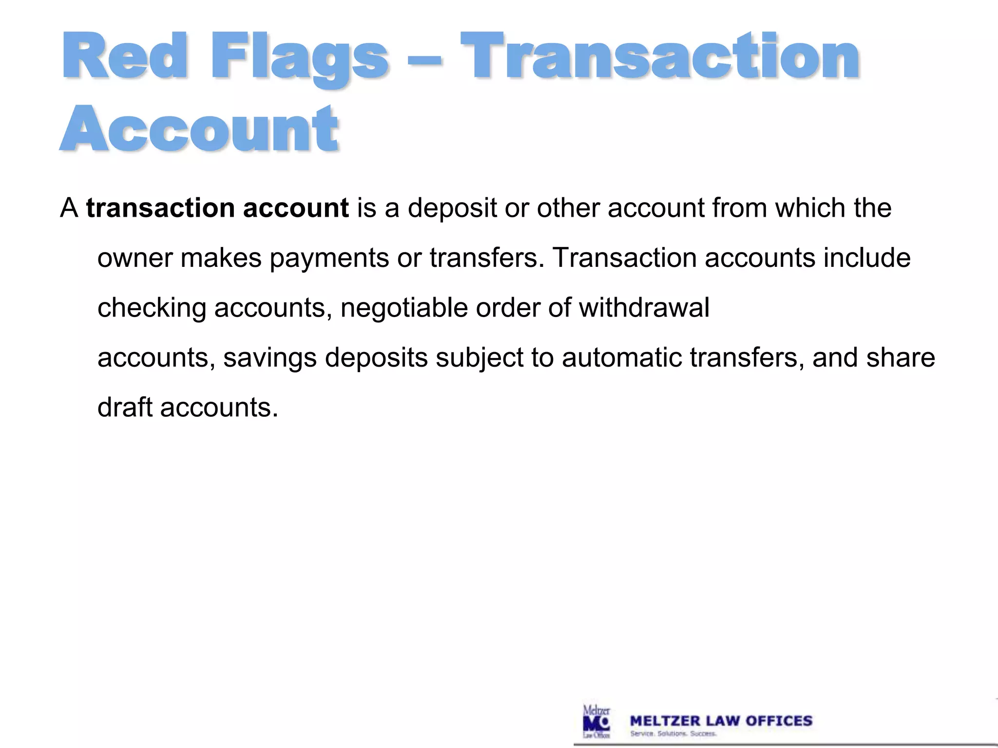 Red Flags – Transaction AccountA transaction account is a deposit or other account from which the owner makes payments or transfers. Transaction accounts include checking accounts, negotiable order of withdrawal accounts, savings deposits subject to automatic transfers, and share draft accounts.