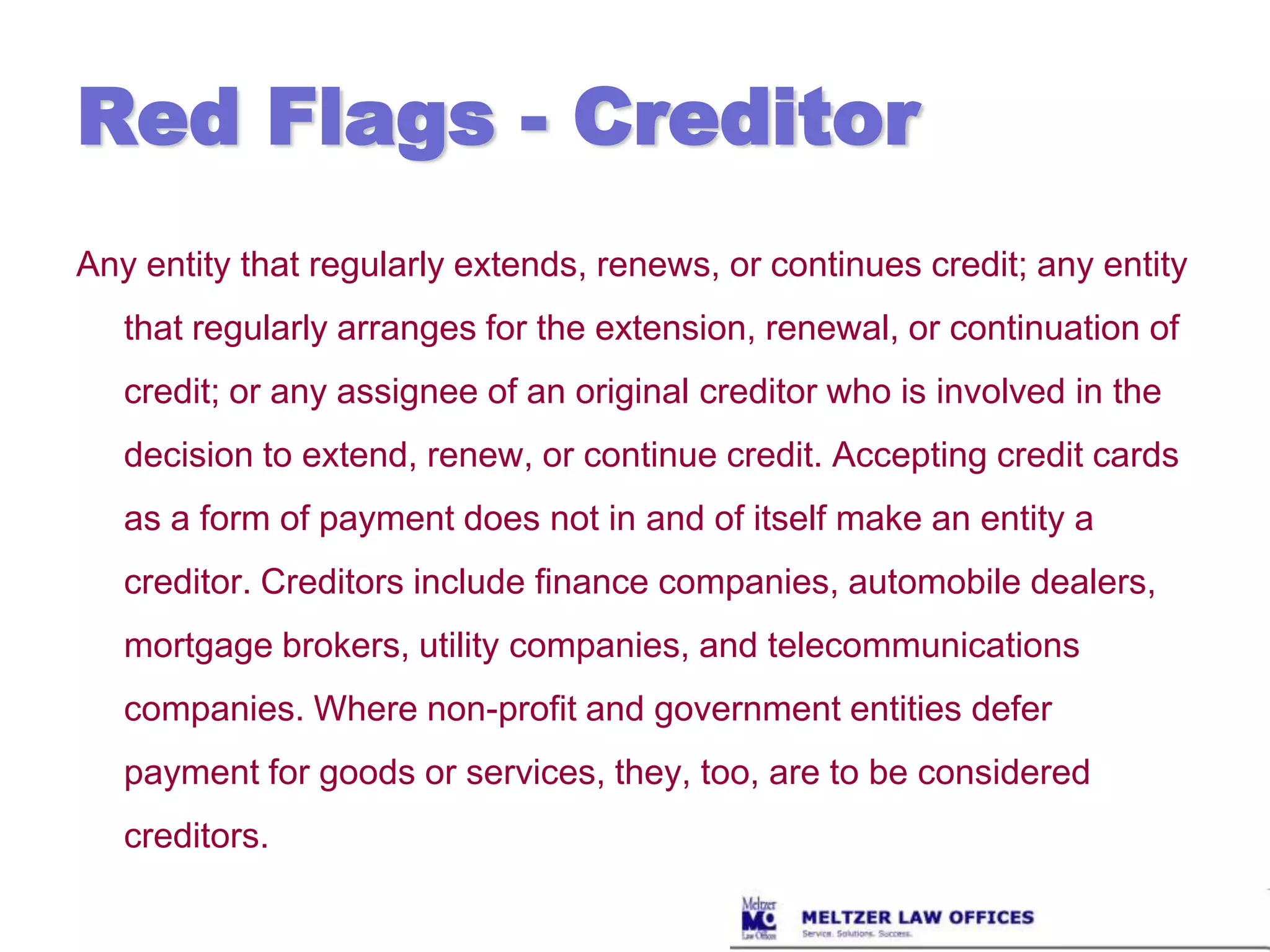 Red Flags - CreditorAny entity that regularly extends, renews, or continues credit; any entity that regularly arranges for the extension, renewal, or continuation of credit; or any assignee of an original creditor who is involved in the decision to extend, renew, or continue credit. Accepting credit cards as a form of payment does not in and of itself make an entity a creditor. Creditors include finance companies, automobile dealers, mortgage brokers, utility companies, and telecommunications companies. Where non-profit and government entities defer payment for goods or services, they, too, are to be considered creditors. 