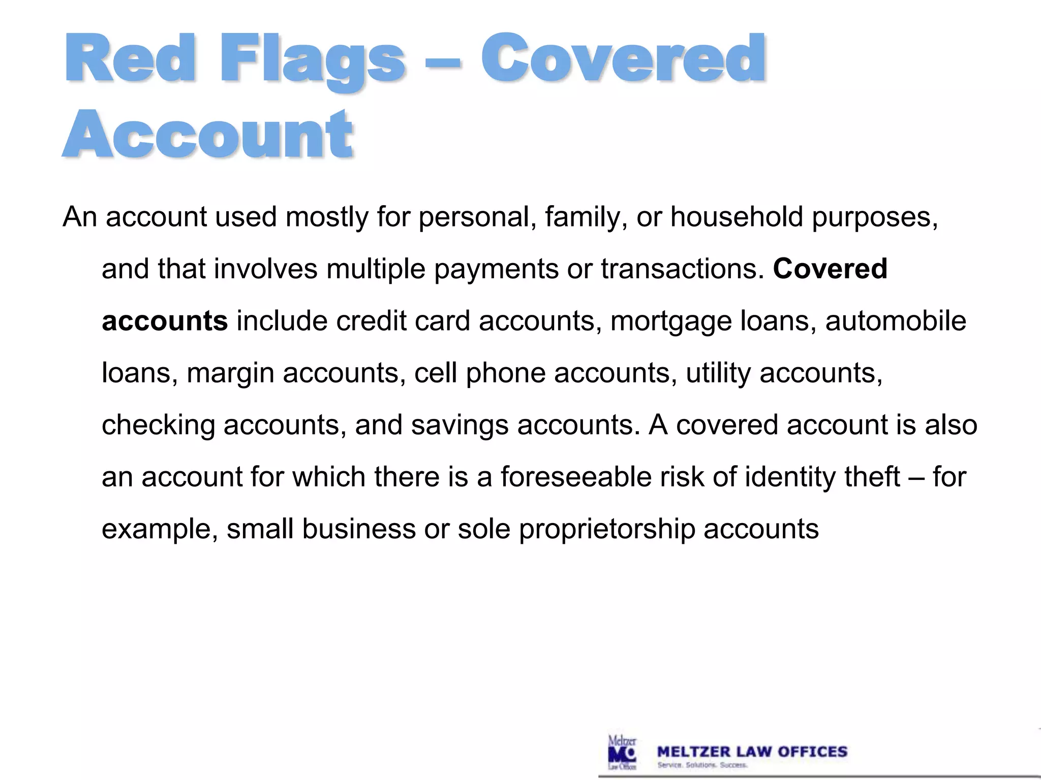 Red Flags – Covered AccountAn account used mostly for personal, family, or household purposes, and that involves multiple payments or transactions. Covered accounts include credit card accounts, mortgage loans, automobile loans, margin accounts, cell phone accounts, utility accounts, checking accounts, and savings accounts. A covered account is also an account for which there is a foreseeable risk of identity theft – for example, small business or sole proprietorship accounts