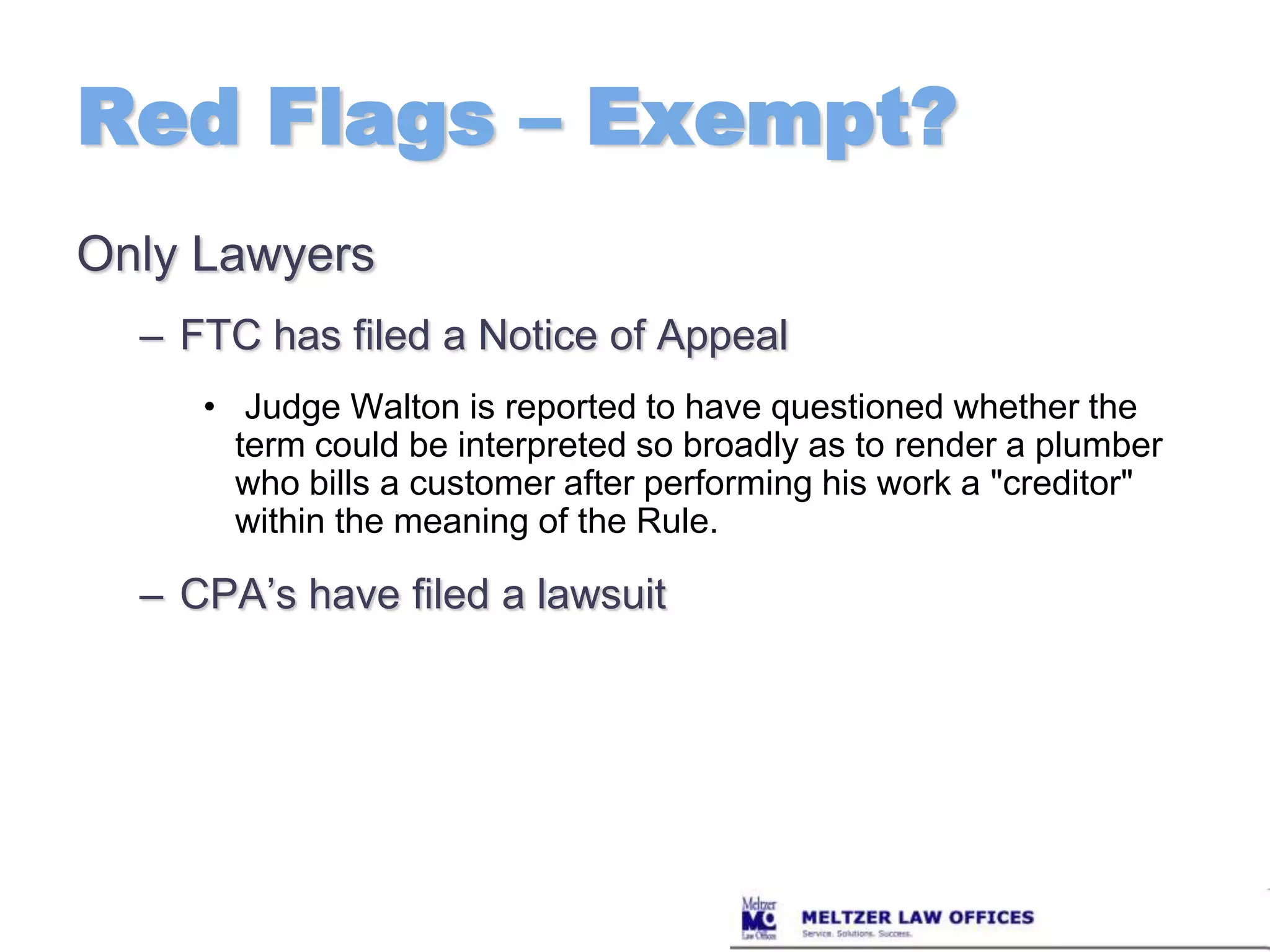 Red Flags – Exempt?Only LawyersFTC has filed a Notice of Appeal Judge Walton is reported to have questioned whether the term could be interpreted so broadly as to render a plumber who bills a customer after performing his work a "creditor" within the meaning of the Rule.CPA’s have filed a lawsuit