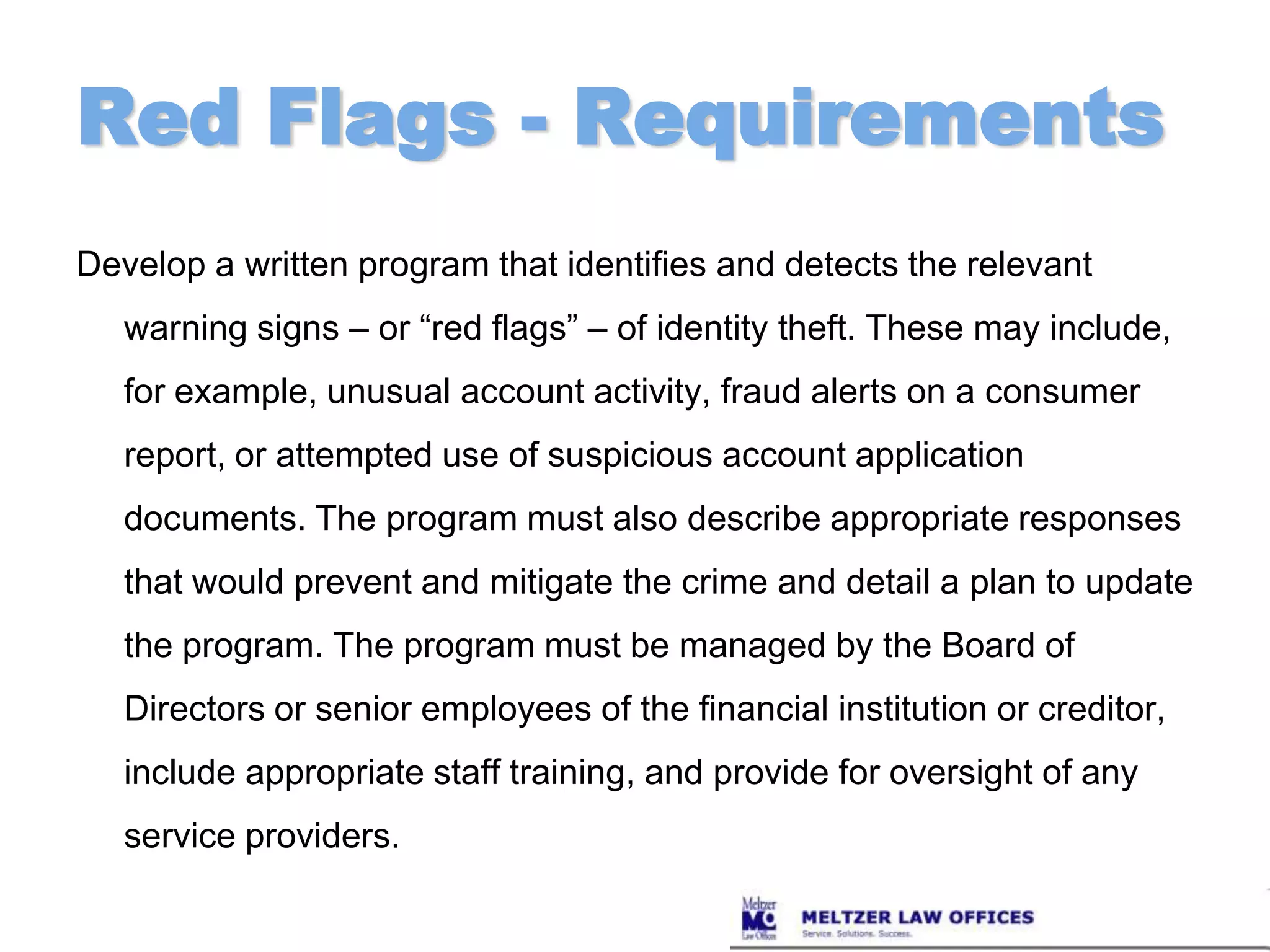 Red Flags - RequirementsDevelop a written program that identifies and detects the relevant warning signs – or “red flags” – of identity theft. These may include, for example, unusual account activity, fraud alerts on a consumer report, or attempted use of suspicious account application documents. The program must also describe appropriate responses that would prevent and mitigate the crime and detail a plan to update the program. The program must be managed by the Board of Directors or senior employees of the financial institution or creditor, include appropriate staff training, and provide for oversight of any service providers.