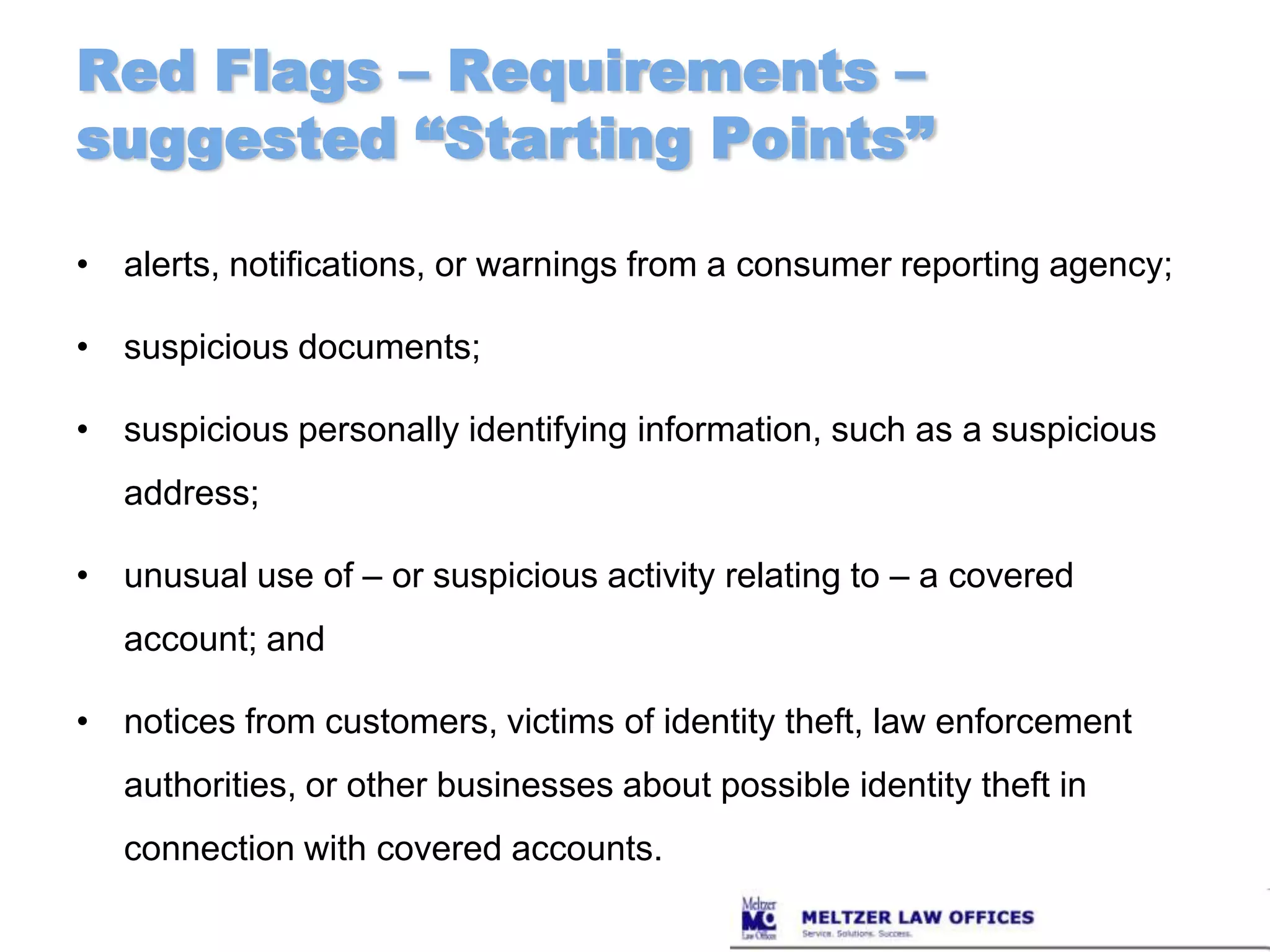 Red Flags – Requirements – suggested “Starting Points”alerts, notifications, or warnings from a consumer reporting agency;suspicious documents;suspicious personally identifying information, such as a suspicious address;unusual use of – or suspicious activity relating to – a covered account; andnotices from customers, victims of identity theft, law enforcement authorities, or other businesses about possible identity theft in connection with covered accounts.