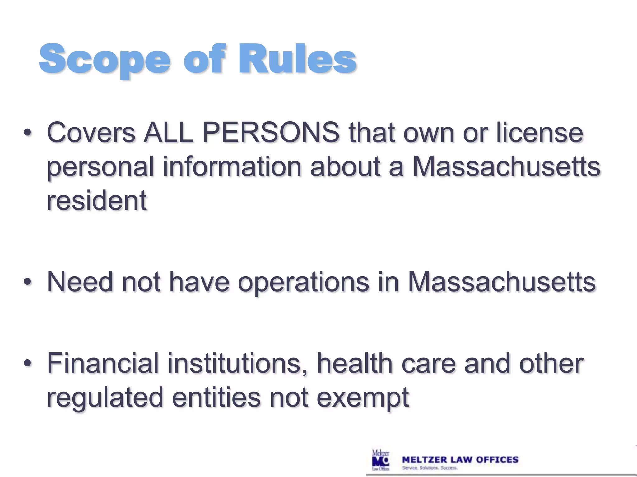 Scope of RulesCovers ALL PERSONS that own or license personal information about a Massachusetts residentNeed not have operations in MassachusettsFinancial institutions, health care and other regulated entities not exempt