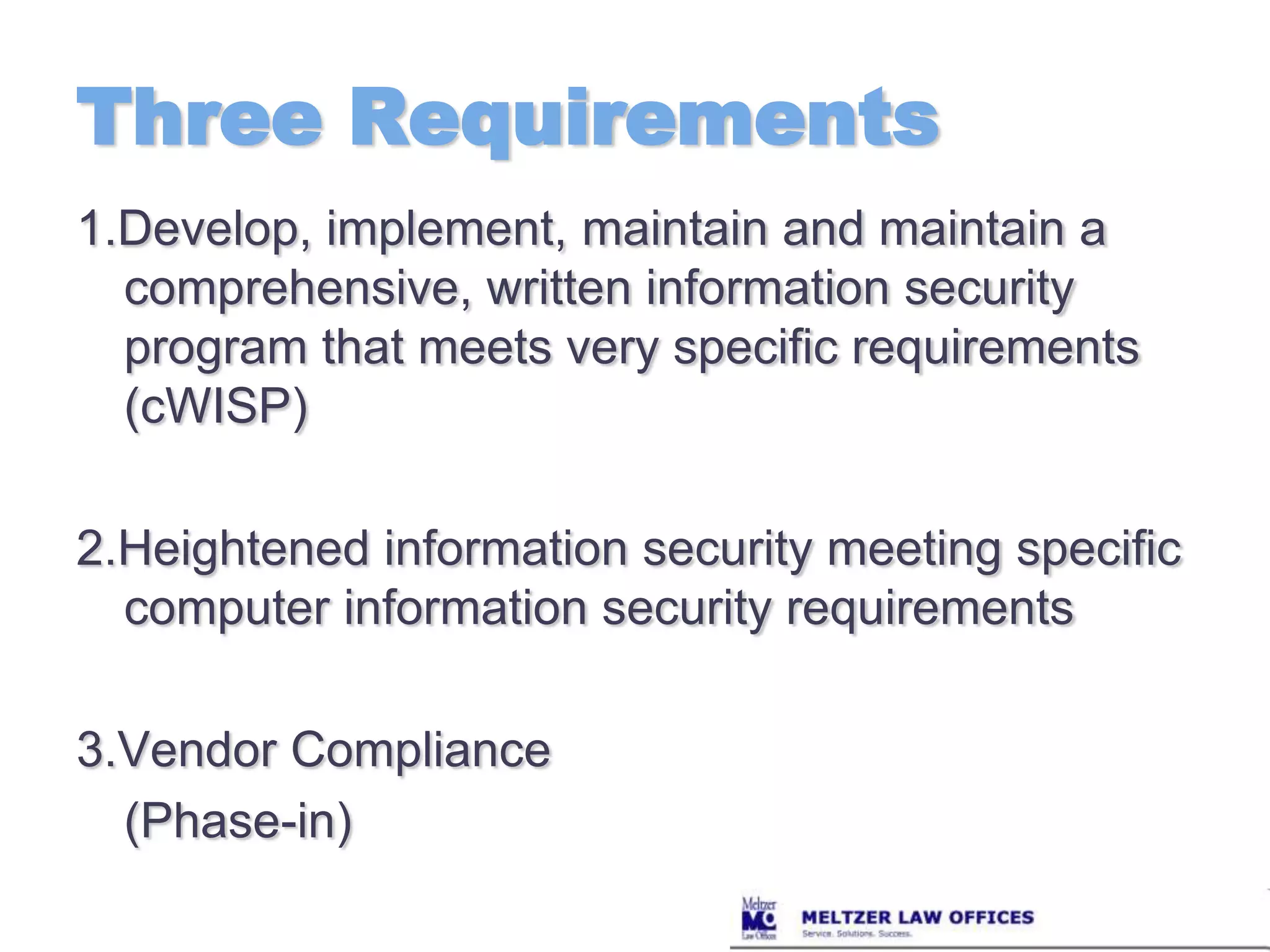 Three Requirements1.Develop, implement, maintain and maintain a comprehensive, written information security program that meets very specific requirements (cWISP)2.Heightened information security meeting specific computer information security requirements3.Vendor Compliance	(Phase-in)