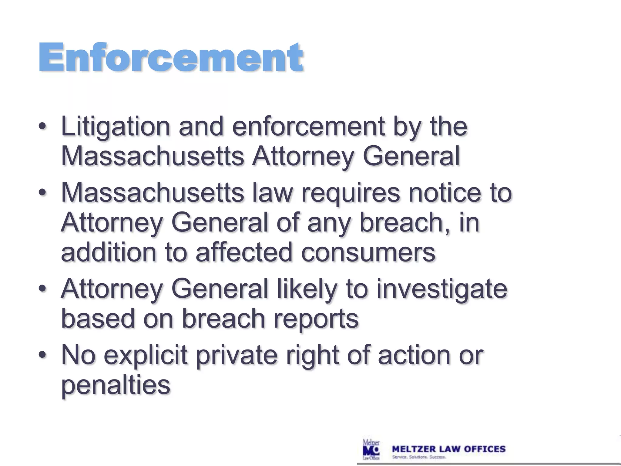 EnforcementLitigation and enforcement by the Massachusetts Attorney GeneralMassachusetts law requires notice to Attorney General of any breach, in addition to affected consumersAttorney General likely to investigate based on breach reportsNo explicit private right of action or penalties